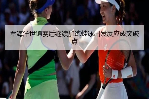 覃海洋世锦赛后继续加练蛙泳出发反应成突破点